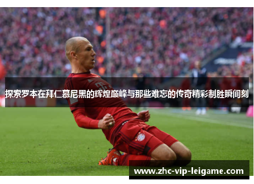 探索罗本在拜仁慕尼黑的辉煌巅峰与那些难忘的传奇精彩制胜瞬间刻