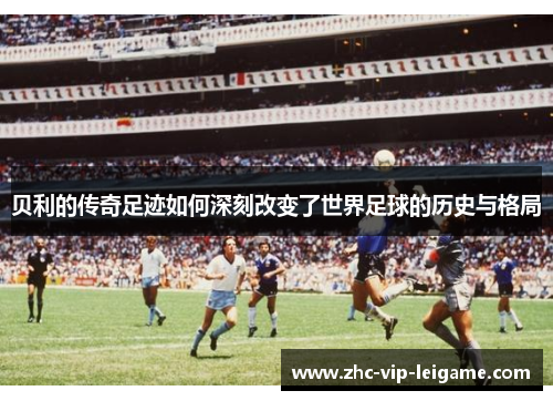 贝利的传奇足迹如何深刻改变了世界足球的历史与格局 贝利的传奇足迹如何深刻改变了世界足球的历史与格局