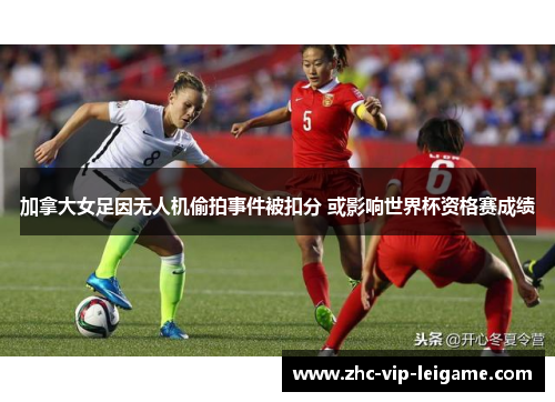 加拿大女足因无人机偷拍事件被扣分 或影响世界杯资格赛成绩 加拿大女足因无人机偷拍事件被扣分 或影响世界杯资格赛成绩