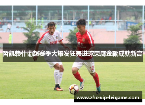 哲凯赖什葡超赛季大爆发狂轰进球荣膺金靴成就新高