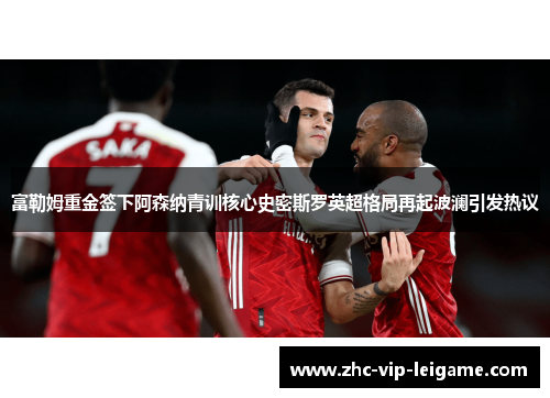 富勒姆重金签下阿森纳青训核心史密斯罗英超格局再起波澜引发热议 富勒姆重金签下阿森纳青训核心史密斯罗英超格局再起波澜引发热议
